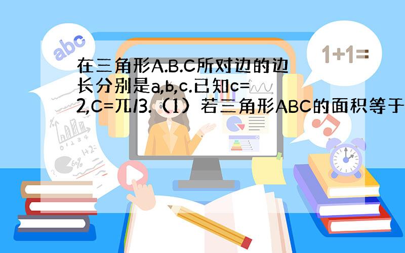 在三角形A.B.C所对边的边长分别是a,b,c.已知c=2,C=兀/3.（1）若三角形ABC的面积等于根号3,a,b求.