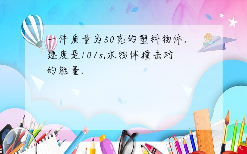 一件质量为50克的塑料物体,速度是10/s,求物体撞击时的能量.