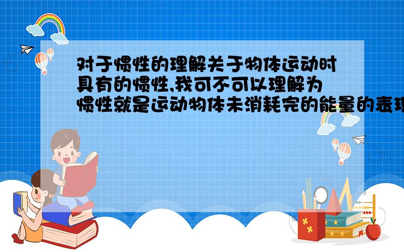 对于惯性的理解关于物体运动时具有的惯性,我可不可以理解为惯性就是运动物体未消耗完的能量的表现形式?比如一个物体在作减速运