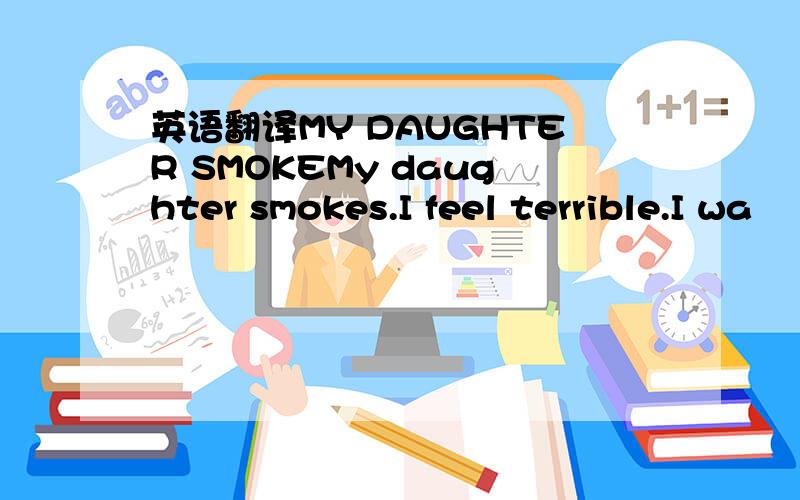 英语翻译MY DAUGHTER SMOKEMy daughter smokes.I feel terrible.I wa