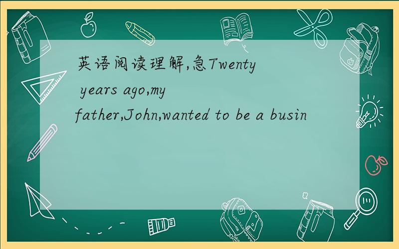 英语阅读理解,急Twenty years ago,my father,John,wanted to be a busin