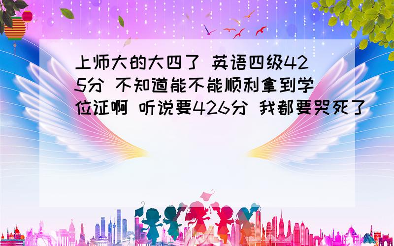 上师大的大四了 英语四级425分 不知道能不能顺利拿到学位证啊 听说要426分 我都要哭死了