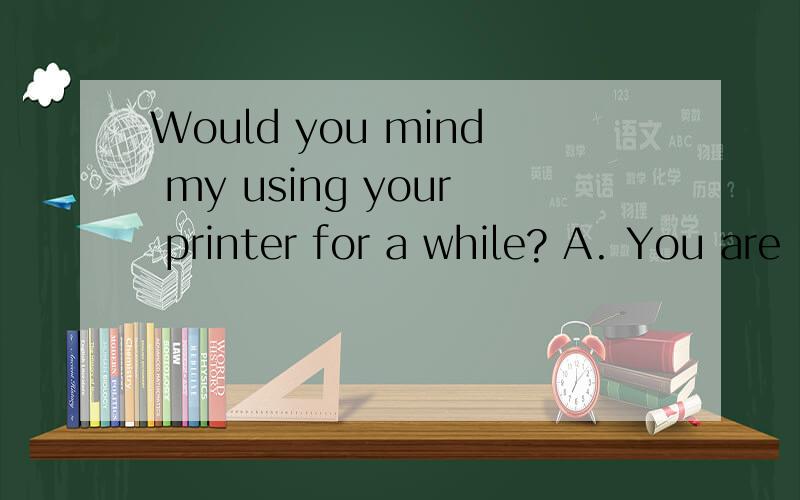 Would you mind my using your printer for a while? A. You are