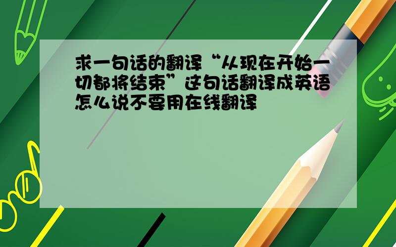 求一句话的翻译“从现在开始一切都将结束”这句话翻译成英语怎么说不要用在线翻译