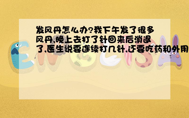 发风丹怎么办?我下午发了很多风丹,晚上去打了针回来后消退了,医生说要连续打几针,还要吃药和外用药,但是晚上它又长出来了