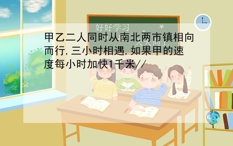 甲乙二人同时从南北两市镇相向而行,三小时相遇,如果甲的速度每小时加快1千米//