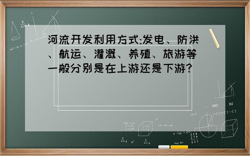 河流开发利用方式:发电、防洪、航运、灌溉、养殖、旅游等 一般分别是在上游还是下游?