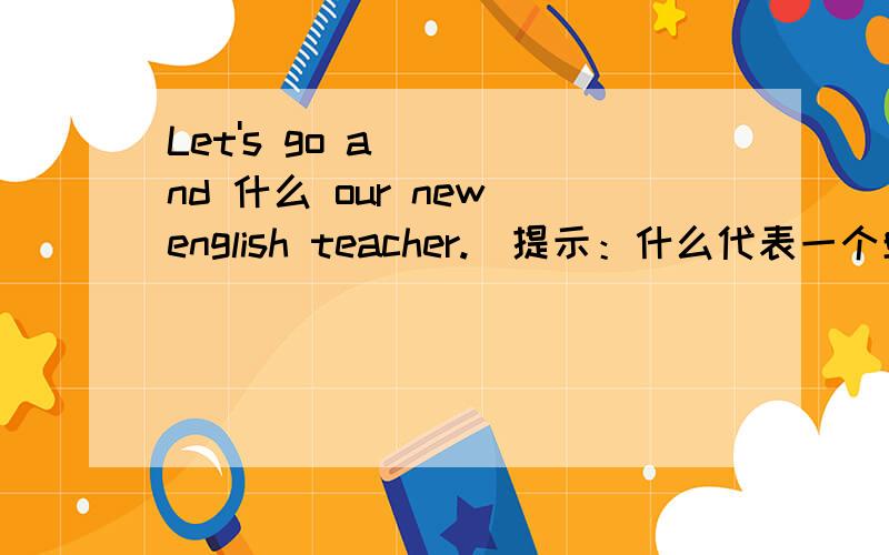 Let's go and 什么 our new english teacher.(提示：什么代表一个单词.）