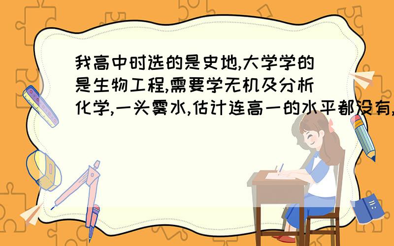 我高中时选的是史地,大学学的是生物工程,需要学无机及分析化学,一头雾水,估计连高一的水平都没有,现在一个学期都过了一大半