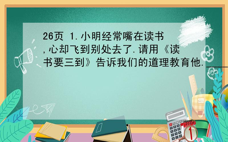 26页 1.小明经常嘴在读书,心却飞到别处去了.请用《读书要三到》告诉我们的道理教育他.________________