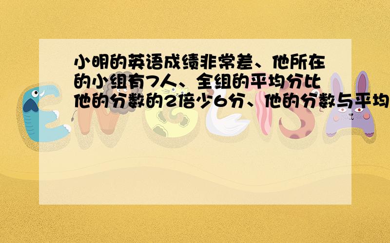 小明的英语成绩非常差、他所在的小组有7人、全组的平均分比他的分数的2倍少6分、他的分数与平均分相差30分