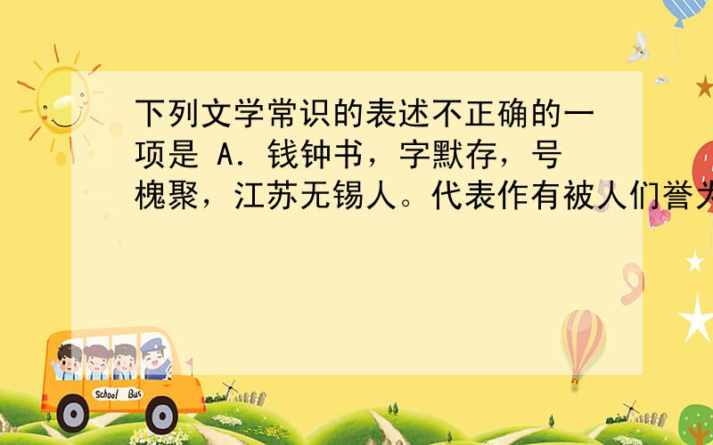 下列文学常识的表述不正确的一项是 A．钱钟书，字默存，号槐聚，江苏无锡人。代表作有被人们誉为新《儒林外史》的长篇小说《围