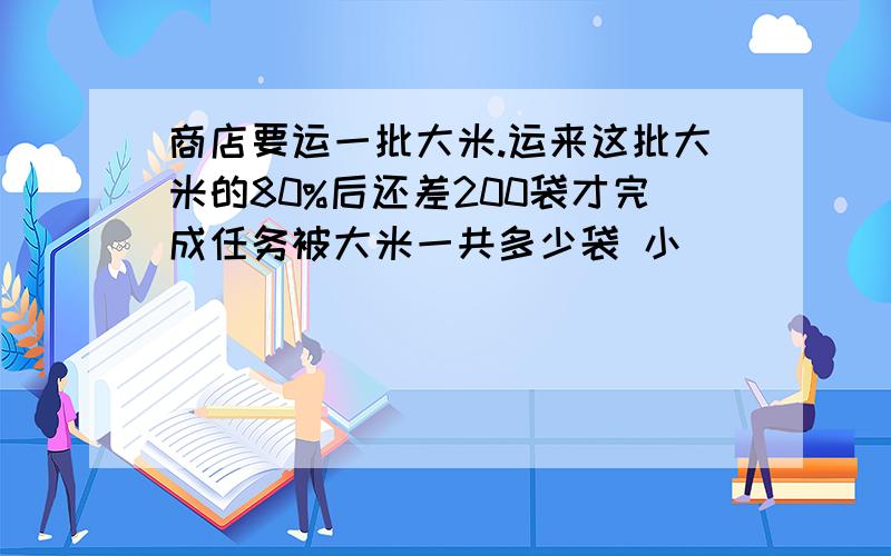 商店要运一批大米.运来这批大米的80%后还差200袋才完成任务被大米一共多少袋 小