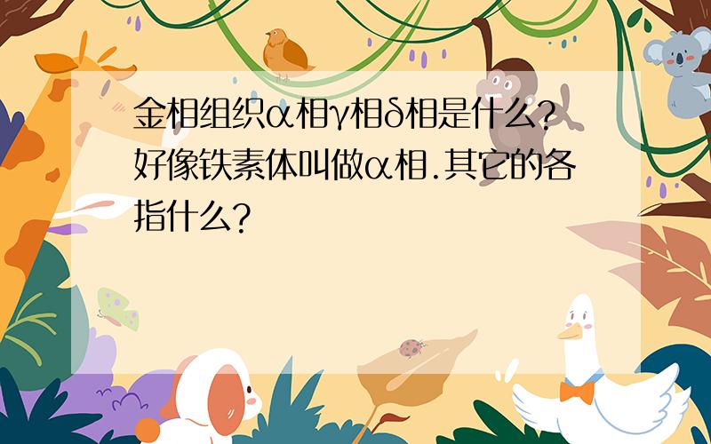 金相组织α相γ相δ相是什么?好像铁素体叫做α相.其它的各指什么?