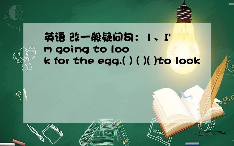 英语 改一般疑问句：1、I'm going to look for the egg.( ) ( )( )to look