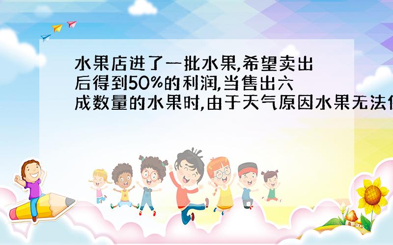 水果店进了一批水果,希望卖出后得到50%的利润,当售出六成数量的水果时,由于天气原因水果无法保存,于是商店决定打折处理,