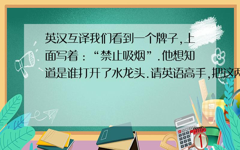 英汉互译我们看到一个牌子,上面写着：“禁止吸烟”.他想知道是谁打开了水龙头.请英语高手,把这两句话译成英语.