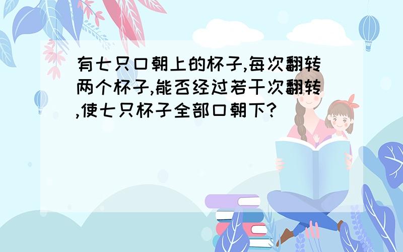 有七只口朝上的杯子,每次翻转两个杯子,能否经过若干次翻转,使七只杯子全部口朝下?