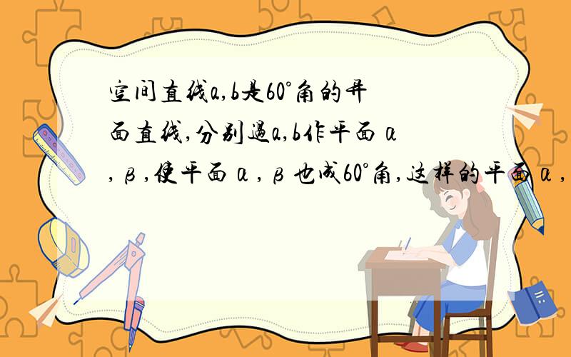 空间直线a,b是60°角的异面直线,分别过a,b作平面α,β,使平面α,β也成60°角,这样的平面α,β有