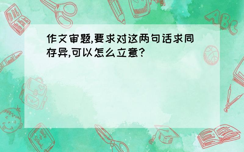 作文审题,要求对这两句话求同存异,可以怎么立意?