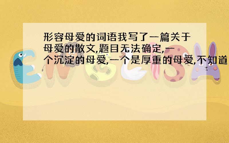 形容母爱的词语我写了一篇关于母爱的散文,题目无法确定,一个沉淀的母爱,一个是厚重的母爱,不知道用哪个更贴切