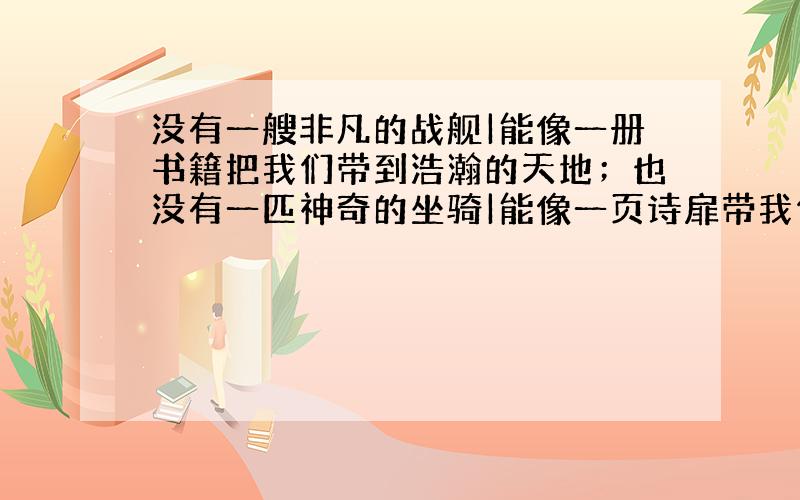 没有一艘非凡的战舰|能像一册书籍把我们带到浩瀚的天地；也没有一匹神奇的坐骑|能像一页诗扉带我们领略人世的真谛.造句