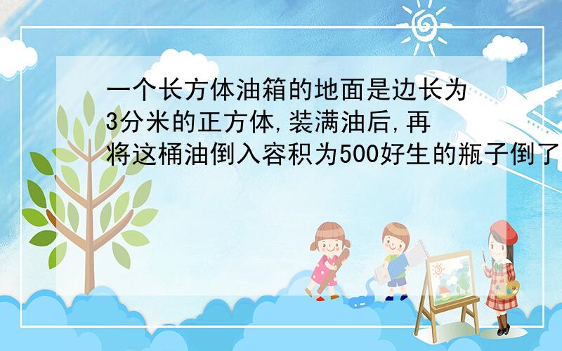 一个长方体油箱的地面是边长为3分米的正方体,装满油后,再将这桶油倒入容积为500好生的瓶子倒了90瓶