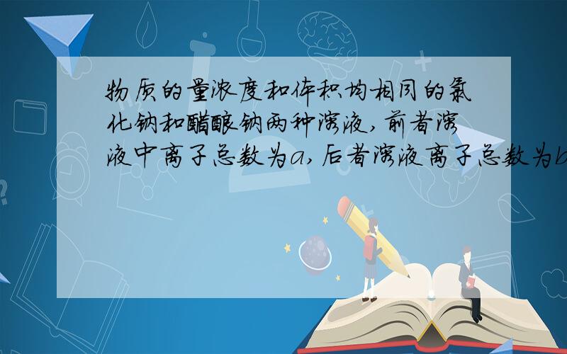 物质的量浓度和体积均相同的氯化钠和醋酸钠两种溶液,前者溶液中离子总数为a,后者溶液离子总数为b,