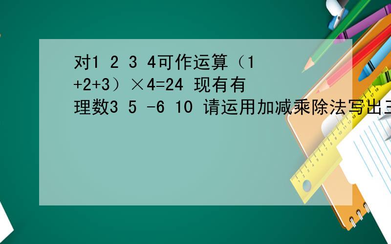 对1 2 3 4可作运算（1+2+3）×4=24 现有有理数3 5 -6 10 请运用加减乘除法写出三种不同的运算 结果