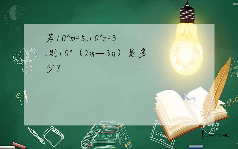 若10^m=5,10^n=3,则10^（2m—3n）是多少?