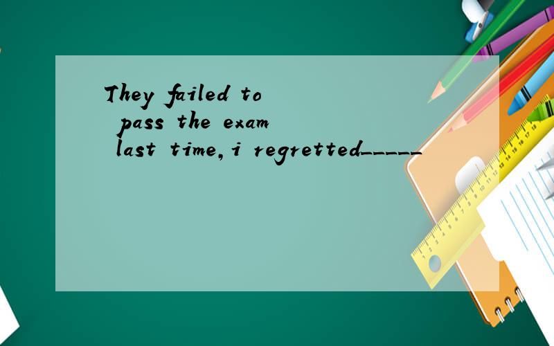 They failed to pass the exam last time,i regretted_____