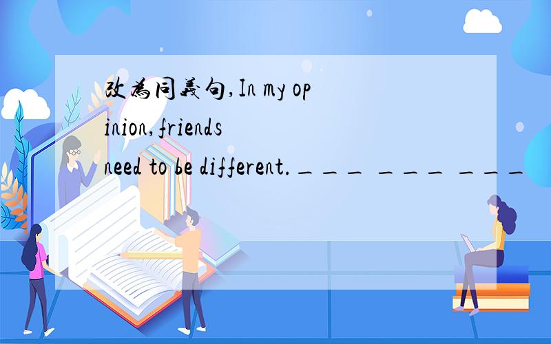 改为同义句,In my opinion,friends need to be different.___ ___ ___