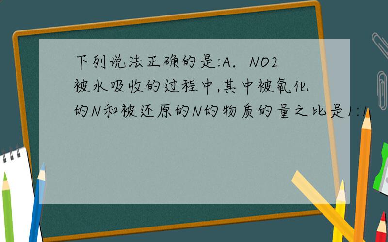 下列说法正确的是:A．NO2被水吸收的过程中,其中被氧化的N和被还原的N的物质的量之比是1:1