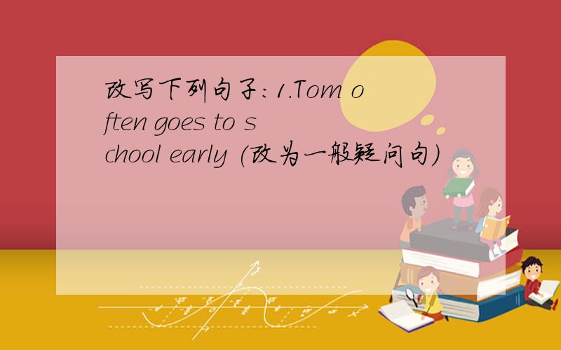 改写下列句子：1.Tom often goes to school early (改为一般疑问句）