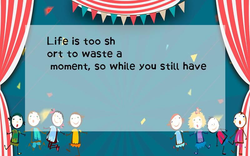 Life is too short to waste a moment, so while you still have