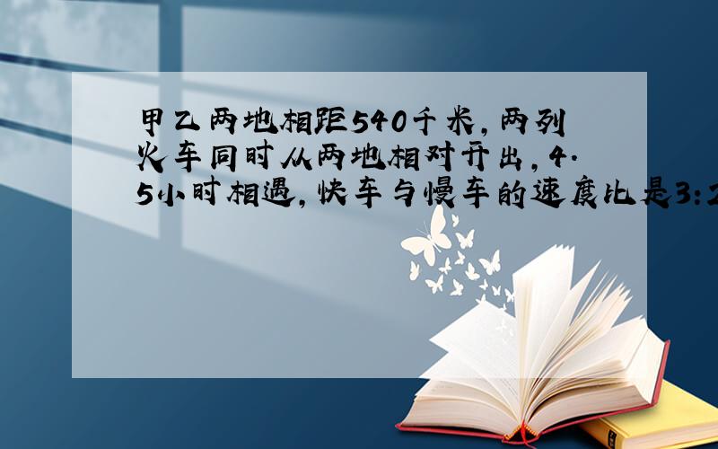 甲乙两地相距540千米,两列火车同时从两地相对开出,4.5小时相遇,快车与慢车的速度比是3:2,求慢车的速度