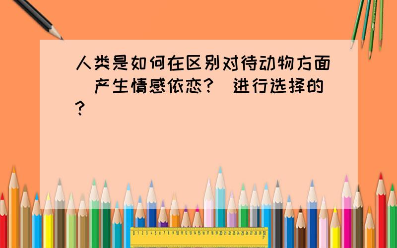 人类是如何在区别对待动物方面(产生情感依恋?)进行选择的?