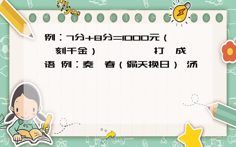 例：7分+8分=1000元（一刻千金） ｛ ｝——打一成语 例：奏→春（偷天换日） 汤→砀——打一成语