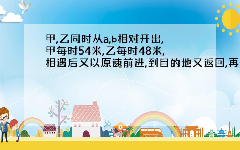 甲,乙同时从a,b相对开出,甲每时54米,乙每时48米,相遇后又以原速前进,到目的地又返回,再次相遇时,