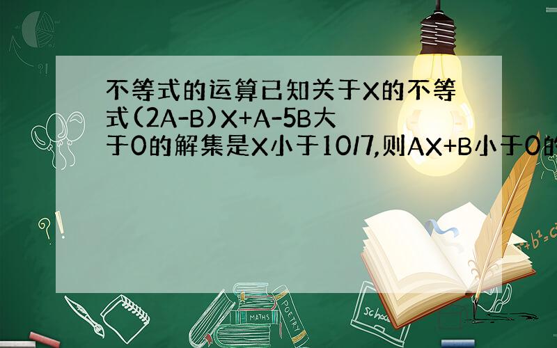 不等式的运算已知关于X的不等式(2A-B)X+A-5B大于0的解集是X小于10/7,则AX+B小于0的解集是什么?