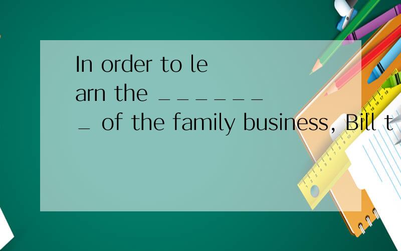 In order to learn the _______ of the family business, Bill t