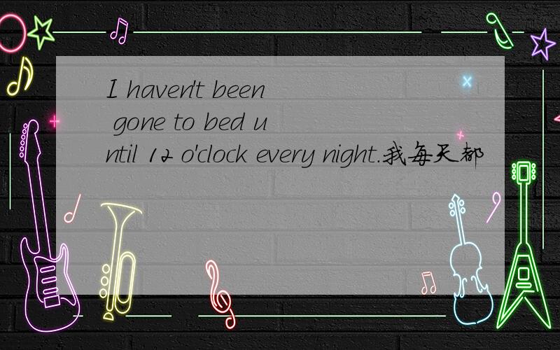 I haven't been gone to bed until 12 o'clock every night.我每天都