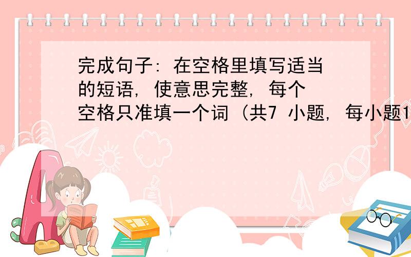 完成句子: 在空格里填写适当的短语, 使意思完整, 每个空格只准填一个词 (共7 小题, 每小题1分).