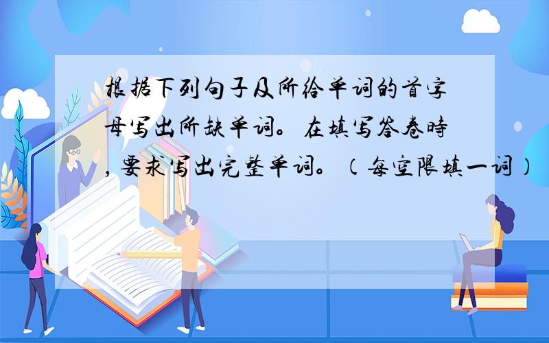 根据下列句子及所给单词的首字母写出所缺单词。在填写答卷时，要求写出完整单词。（每空限填一词）