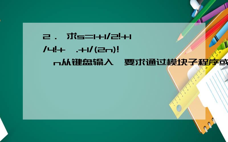 2． 求s=1+1/2!+1/4!+….+1/(2n)!,n从键盘输入,要求通过模块子程序或模块函数的结构来编程.