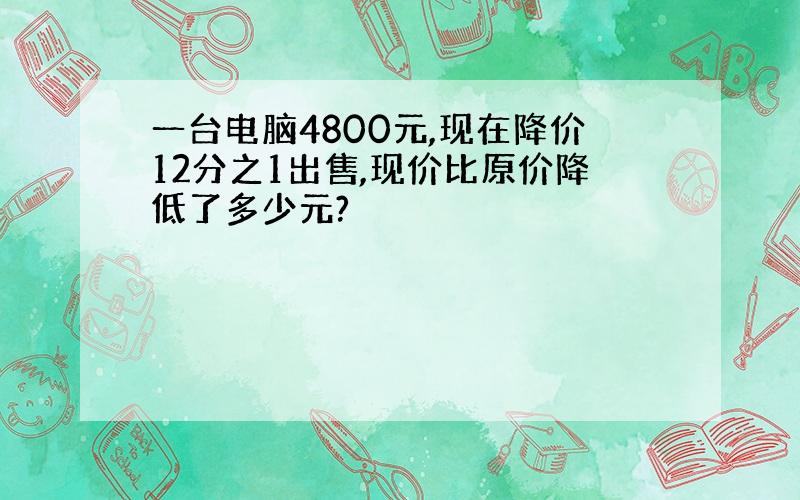 一台电脑4800元,现在降价12分之1出售,现价比原价降低了多少元?