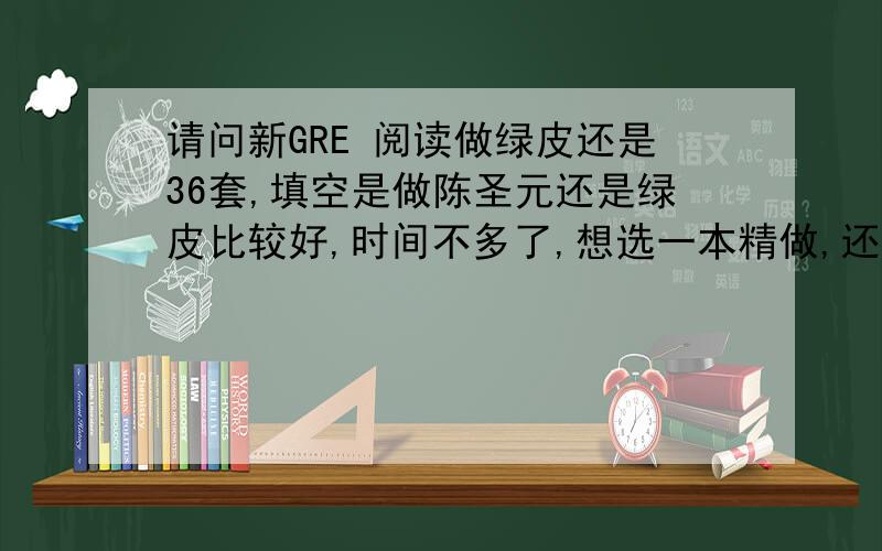 请问新GRE 阅读做绿皮还是36套,填空是做陈圣元还是绿皮比较好,时间不多了,想选一本精做,还是都...