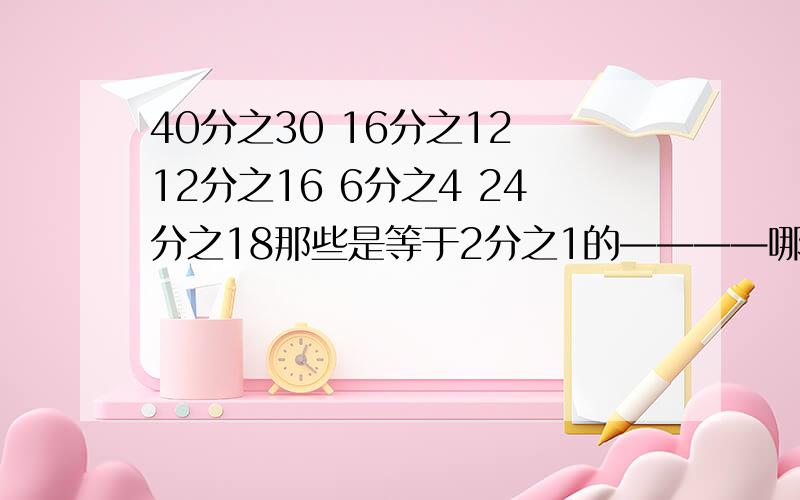 40分之30 16分之12 12分之16 6分之4 24分之18那些是等于2分之1的————哪些是等于4分之3的———