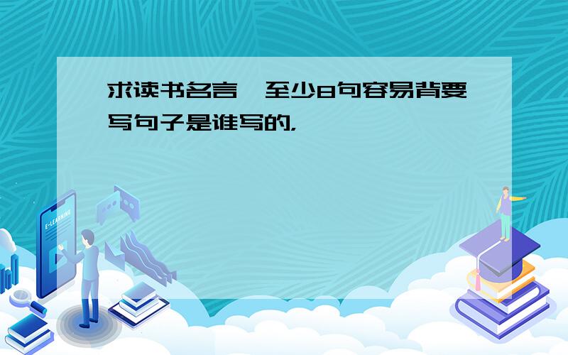 求读书名言,至少8句容易背要写句子是谁写的，