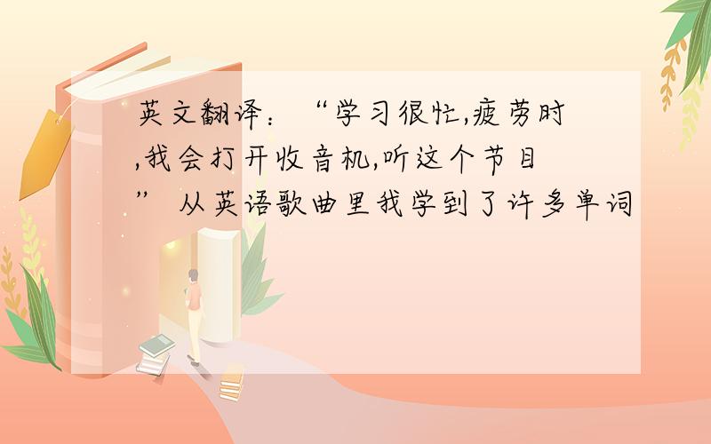 英文翻译：“学习很忙,疲劳时,我会打开收音机,听这个节目” 从英语歌曲里我学到了许多单词